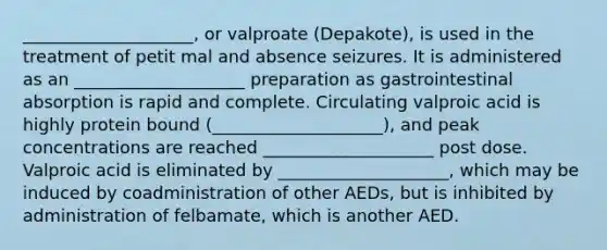 ____________________, or valproate (Depakote), is used in the treatment of petit mal and absence seizures. It is administered as an ____________________ preparation as gastrointestinal absorption is rapid and complete. Circulating valproic acid is highly protein bound (____________________), and peak concentrations are reached ____________________ post dose. Valproic acid is eliminated by ____________________, which may be induced by coadministration of other AEDs, but is inhibited by administration of felbamate, which is another AED.