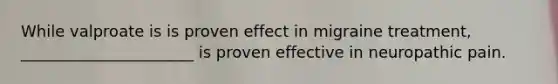 While valproate is is proven effect in migraine treatment, ______________________ is proven effective in neuropathic pain.