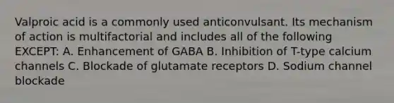 Valproic acid is a commonly used anticonvulsant. Its mechanism of action is multifactorial and includes all of the following EXCEPT: A. Enhancement of GABA B. Inhibition of T-type calcium channels C. Blockade of glutamate receptors D. Sodium channel blockade