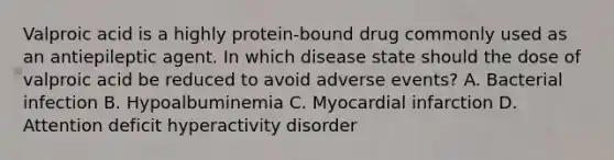 Valproic acid is a highly protein-bound drug commonly used as an antiepileptic agent. In which disease state should the dose of valproic acid be reduced to avoid adverse events? A. Bacterial infection B. Hypoalbuminemia C. Myocardial infarction D. Attention deficit hyperactivity disorder