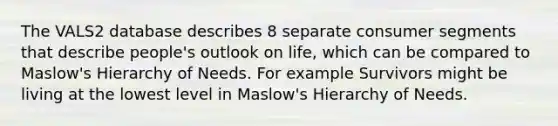 The VALS2 database describes 8 separate consumer segments that describe people's outlook on life, which can be compared to Maslow's Hierarchy of Needs. For example Survivors might be living at the lowest level in Maslow's Hierarchy of Needs.