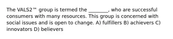 The VALS2™ group is termed the ________, who are successful consumers with many resources. This group is concerned with social issues and is open to change. A) fulfillers B) achievers C) innovators D) believers