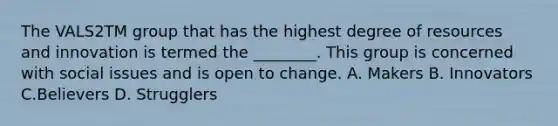 The VALS2TM group that has the highest degree of resources and innovation is termed the​ ________. This group is concerned with social issues and is open to change. A. Makers B. Innovators C.Believers D. Strugglers