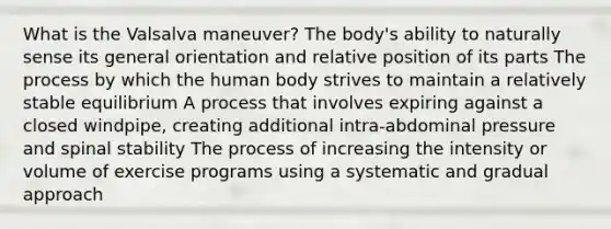 What is the Valsalva maneuver? The body's ability to naturally sense its general orientation and relative position of its parts The process by which the human body strives to maintain a relatively stable equilibrium A process that involves expiring against a closed windpipe, creating additional intra-abdominal pressure and spinal stability The process of increasing the intensity or volume of exercise programs using a systematic and gradual approach