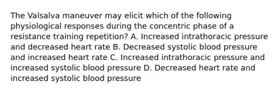 The Valsalva maneuver may elicit which of the following physiological responses during the concentric phase of a resistance training repetition? A. Increased intrathoracic pressure and decreased heart rate B. Decreased systolic blood pressure and increased heart rate C. Increased intrathoracic pressure and increased systolic blood pressure D. Decreased heart rate and increased systolic blood pressure