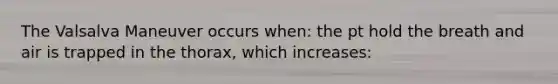 The Valsalva Maneuver occurs when: the pt hold the breath and air is trapped in the thorax, which increases: