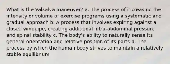 What is the Valsalva maneuver? a. The process of increasing the intensity or volume of exercise programs using a systematic and gradual approach b. A process that involves expiring against a closed windpipe, creating additional intra-abdominal pressure and spinal stability c. The body's ability to naturally sense its general orientation and relative position of its parts d. The process by which the human body strives to maintain a relatively stable equilibrium