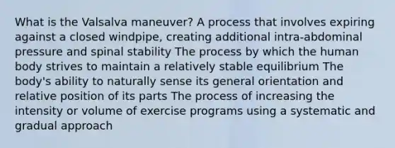 What is the Valsalva maneuver? A process that involves expiring against a closed windpipe, creating additional intra-abdominal pressure and spinal stability The process by which the human body strives to maintain a relatively stable equilibrium The body's ability to naturally sense its general orientation and relative position of its parts The process of increasing the intensity or volume of exercise programs using a systematic and gradual approach