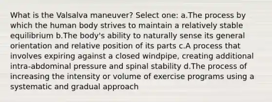 What is the Valsalva maneuver? Select one: a.The process by which the human body strives to maintain a relatively stable equilibrium b.The body's ability to naturally sense its general orientation and relative position of its parts c.A process that involves expiring against a closed windpipe, creating additional intra-abdominal pressure and spinal stability d.The process of increasing the intensity or volume of exercise programs using a systematic and gradual approach