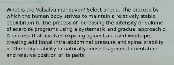 What is the Valsalva maneuver? Select one: a. The process by which the human body strives to maintain a relatively stable equilibrium b. The process of increasing the intensity or volume of exercise programs using a systematic and gradual approach c. A process that involves expiring against a closed windpipe, creating additional intra-abdominal pressure and spinal stability d. The body's ability to naturally sense its general orientation and relative position of its parts