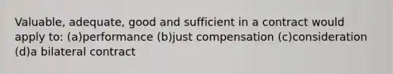 Valuable, adequate, good and sufficient in a contract would apply to: (a)performance (b)just compensation (c)consideration (d)a bilateral contract