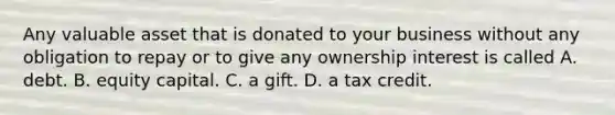 Any valuable asset that is donated to your business without any obligation to repay or to give any ownership interest is called A. debt. B. equity capital. C. a gift. D. a tax credit.