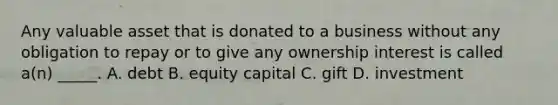 Any valuable asset that is donated to a business without any obligation to repay or to give any ownership interest is called a(n) _____. A. debt B. equity capital C. gift D. investment