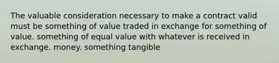 The valuable consideration necessary to make a contract valid must be something of value traded in exchange for something of value. something of equal value with whatever is received in exchange. money. something tangible