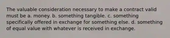 The valuable consideration necessary to make a contract valid must be a. money. b. something tangible. c. something specifically offered in exchange for something else. d. something of equal value with whatever is received in exchange.