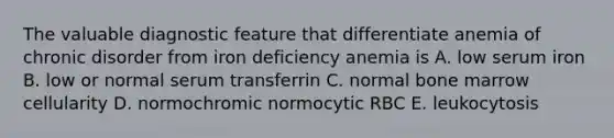 The valuable diagnostic feature that differentiate anemia of chronic disorder from iron deficiency anemia is A. low serum iron B. low or normal serum transferrin C. normal bone marrow cellularity D. normochromic normocytic RBC E. leukocytosis