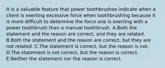 It is a valuable feature that power toothbrushes indicate when a client is exerting excessive force when toothbrushing because it is more difficult to determine the force one is exerting with a power toothbrush than a manual toothbrush. A.Both the statement and the reason are correct, and they are related. B.Both the statement and the reason are correct, but they are not related. C.The statement is correct, but the reason is not. D.The statement is not correct, but the reason is correct. E.Neither the statement nor the reason is correct.