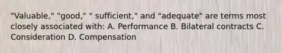 "Valuable," "good," " sufficient," and "adequate" are terms most closely associated with: A. Performance B. Bilateral contracts C. Consideration D. Compensation