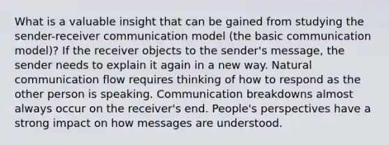 What is a valuable insight that can be gained from studying the sender-receiver communication model (the basic communication model)? If the receiver objects to the sender's message, the sender needs to explain it again in a new way. Natural communication flow requires thinking of how to respond as the other person is speaking. Communication breakdowns almost always occur on the receiver's end. People's perspectives have a strong impact on how messages are understood.