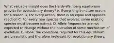 What valuable insight does the Hardy-Weinberg equilibrium provide for evolutionary theory? A. Everything in nature occurs for a reason B. For every action, there is an equal and opposite reaction C. For every new species that evolves, some existing species must become extinct. D. Allele frequencies are not expected to change without the operation of some mechanism of evolution. E. None; the conditions required for this equilibrium are unrealistic and therefore irrelevant for evolutionary theory.