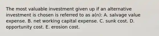 The most valuable investment given up if an alternative investment is chosen is referred to as a(n): A. salvage value expense. B. net working capital expense. C. sunk cost. D. opportunity cost. E. erosion cost.