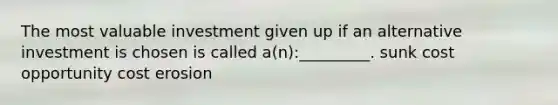 The most valuable investment given up if an alternative investment is chosen is called a(n):_________. sunk cost opportunity cost erosion