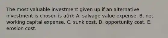 The most valuable investment given up if an alternative investment is chosen is a(n): A. salvage value expense. B. net working capital expense. C. sunk cost. D. opportunity cost. E. erosion cost.