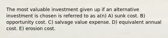 The most valuable investment given up if an alternative investment is chosen is referred to as a(n) A) sunk cost. B) opportunity cost. C) salvage value expense. D) equivalent annual cost. E) erosion cost.