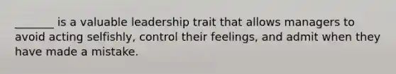 _______ is a valuable leadership trait that allows managers to avoid acting selfishly, control their feelings, and admit when they have made a mistake.