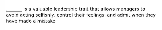 _______ is a valuable leadership trait that allows managers to avoid acting selfishly, control their feelings, and admit when they have made a mistake