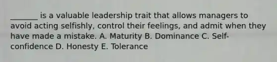 _______ is a valuable leadership trait that allows managers to avoid acting selfishly, control their feelings, and admit when they have made a mistake. A. Maturity B. Dominance C. Self-confidence D. Honesty E. Tolerance