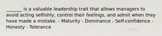 _______ is a valuable leadership trait that allows managers to avoid acting selfishly, control their feelings, and admit when they have made a mistake. - Maturity - Dominance - Self-confidence - Honesty - Tolerance