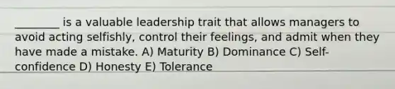 ________ is a valuable leadership trait that allows managers to avoid acting selfishly, control their feelings, and admit when they have made a mistake. A) Maturity B) Dominance C) Self-confidence D) Honesty E) Tolerance