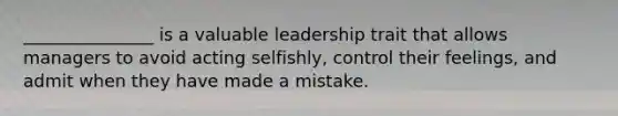 _______________ is a valuable leadership trait that allows managers to avoid acting selfishly, control their feelings, and admit when they have made a mistake.