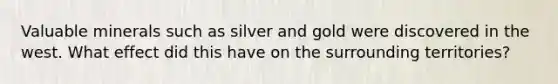 Valuable minerals such as silver and gold were discovered in the west. What effect did this have on the surrounding territories?