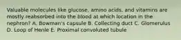 Valuable molecules like glucose, amino acids, and vitamins are mostly reabsorbed into the blood at which location in the nephron? A. Bowman's capsule B. Collecting duct C. Glomerulus D. Loop of Henle E. Proximal convoluted tubule