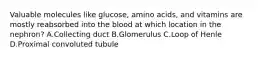 Valuable molecules like glucose, amino acids, and vitamins are mostly reabsorbed into the blood at which location in the nephron? A.Collecting duct B.Glomerulus C.Loop of Henle D.Proximal convoluted tubule