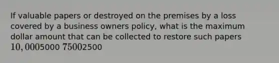 If valuable papers or destroyed on the premises by a loss covered by a business owners policy, what is the maximum dollar amount that can be collected to restore such papers 10,0005000 75002500