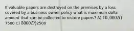 If valuable papers are destroyed on the premises by a loss covered by a business owner policy what is maximum dollar amount that can be collected to restore papers? A) 10,000 B)7500 C) 5000 D)2500