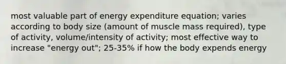 most valuable part of energy expenditure equation; varies according to body size (amount of muscle mass required), type of activity, volume/intensity of activity; most effective way to increase "energy out"; 25-35% if how the body expends energy