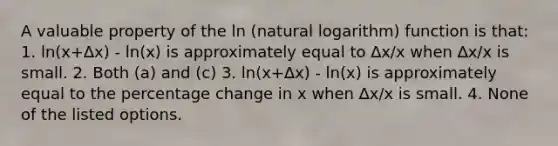 A valuable property of the ln (natural logarithm) function is that: 1. ln(x+∆x) - ln(x) is approximately equal to ∆x/x when ∆x/x is small. 2. Both (a) and (c) 3. ln(x+∆x) - ln(x) is approximately equal to the percentage change in x when ∆x/x is small. 4. None of the listed options.