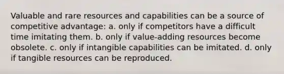 Valuable and rare resources and capabilities can be a source of competitive advantage: a. only if competitors have a difficult time imitating them. b. only if value-adding resources become obsolete. c. only if intangible capabilities can be imitated. d. only if tangible resources can be reproduced.