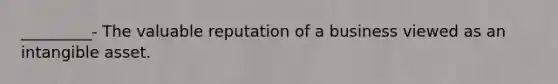 _________- The valuable reputation of a business viewed as an intangible asset.