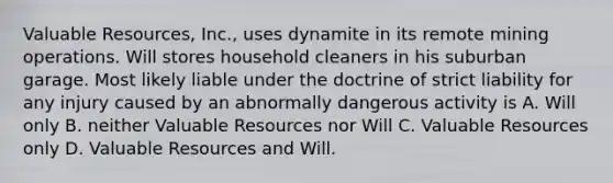 Valuable Resources, Inc., uses dynamite in its remote mining operations. Will stores household cleaners in his suburban garage. Most likely liable under the doctrine of strict liability for any injury caused by an abnormally dangerous activity is A. Will only B. neither Valuable Resources nor Will C. Valuable Resources only D. Valuable Resources and Will.