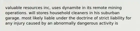 valuable resources inc, uses dynamite in its remote mining operations. will stores household cleaners in his suburban garage. most likely liable under the doctrine of strict liability for any injury caused by an abnormally dangerous activity is