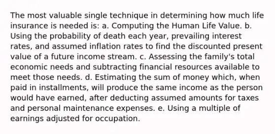 The most valuable single technique in determining how much life insurance is needed is: a. Computing the Human Life Value. b. Using the probability of death each year, prevailing interest rates, and assumed inflation rates to find the discounted present value of a future income stream. c. Assessing the family's total economic needs and subtracting financial resources available to meet those needs. d. Estimating the sum of money which, when paid in installments, will produce the same income as the person would have earned, after deducting assumed amounts for taxes and personal maintenance expenses. e. Using a multiple of earnings adjusted for occupation.