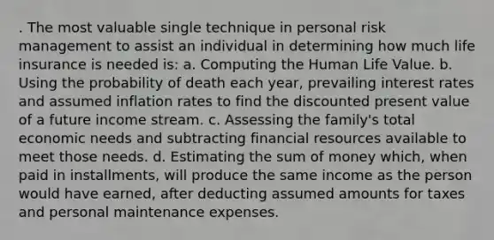 . The most valuable single technique in personal risk management to assist an individual in determining how much life insurance is needed is: a. Computing the Human Life Value. b. Using the probability of death each year, prevailing interest rates and assumed inflation rates to find the discounted present value of a future income stream. c. Assessing the family's total economic needs and subtracting financial resources available to meet those needs. d. Estimating the sum of money which, when paid in installments, will produce the same income as the person would have earned, after deducting assumed amounts for taxes and personal maintenance expenses.