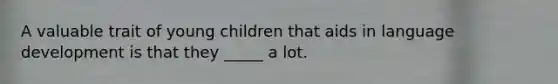 A valuable trait of young children that aids in language development is that they _____ a lot.