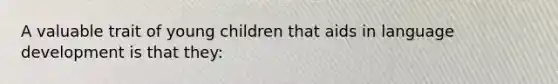 A valuable trait of young children that aids in language development is that they: