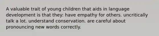 A valuable trait of young children that aids in language development is that they: have empathy for others. uncritically talk a lot. understand conservation. are careful about pronouncing new words correctly.